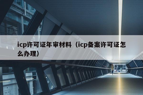 icp許可證年審材料(icp備案許可證怎麼辦理)