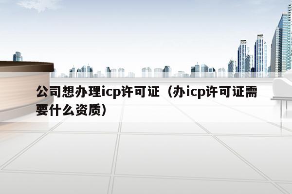 公司想辦理icp許可證(辦icp許可證需要什麼資質)